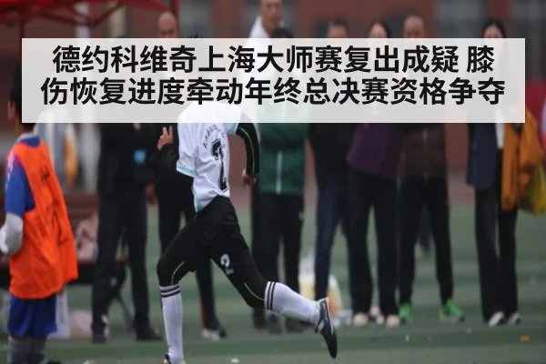 德约科维奇上海大师赛复出成疑 膝伤恢复进度牵动年终总决赛资格争夺