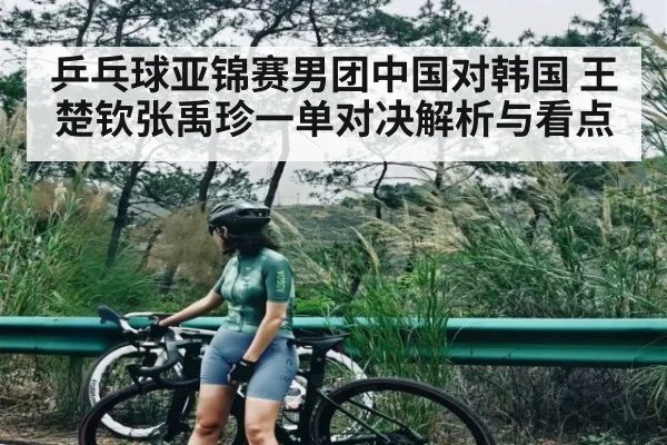 乒乓球亚锦赛男团中国对韩国 王楚钦张禹珍一单对决解析与看点